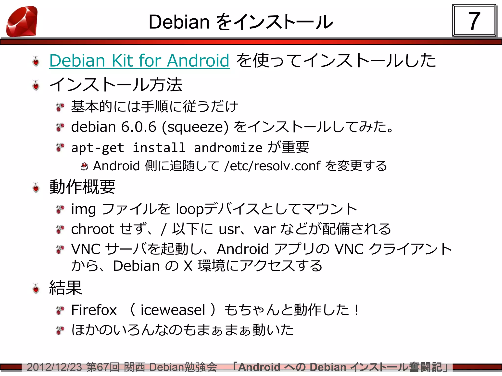 Debian をインストール                                7
   Debian Kit for Android を使ってインストールした
   インストール方法
      基本的には手順に従うだけ
      debian 6.0.6 (squeeze) をインストールしてみた。
      apt-get install andromize が重要
         Android 側に追随して /etc/resolv.conf を変更する
   動作概要
      img ファイルを loopデバイスとしてマウント
      chroot せず、/ 以下に usr、var などが配備される
      VNC サーバを起動し、Android アプリの VNC クライアント
      から、Debian の X 環境にアクセスする
   結果
      Firefox （ iceweasel ）もちゃんと動作した！
      ほかのいろんなのもまぁまぁ動いた

2012/12/23 第67回 関西 Debian勉強会   「Android への Debian インストール奮闘記」
 