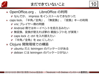 まだできていないこと                                   10
   OpenOffice.org 、 LibreOffice の利用
      なんでか、 impress をインストールできなかった
   caps lock、「半角／全角」、「無変換」、「変換」キーの利用
      vnc プレイヤー側の問題
      Android 側ではキーイベントを拾えるみたい
      無変換、変換が使えれば夢の 親指シフト化 が実現！
      caps lock と ctrl を入れ替えたい
      「半角／全角」を esc にしたい
   Clojure 開発環境での構築
      ubuntu だと leiningen のパッケージがある
      debian には leiningen のパッケージがない




2012/12/23 第67回 関西 Debian勉強会   「Android への Debian インストール奮闘記」
 