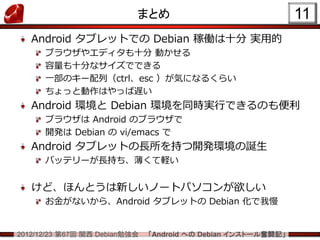 まとめ                                 11
   Android タブレットでの Debian 稼働は十分 実用的
      ブラウザやエディタも十分 動かせる
      容量も十分なサイズでできる
      一部のキー配列（ctrl、esc ）が気になるくらい
      ちょっと動作はやっぱ遅い
   Android 環境と Debian 環境を同時実行できるのも便利
      ブラウザは Android のブラウザで
      開発は Debian の vi/emacs で
   Android タブレットの長所を持つ開発環境の誕生
      バッテリーが長持ち、薄くて軽い


   けど、ほんとうは新しいノートパソコンが欲しい
      お金がないから、Android タブレットの Debian 化で我慢


2012/12/23 第67回 関西 Debian勉強会   「Android への Debian インストール奮闘記」
 