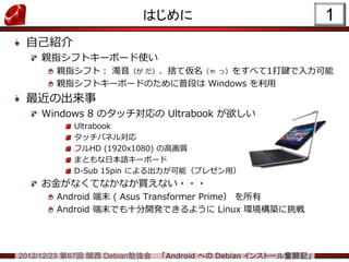 はじめに                                 1
 自己紹介
    親指シフトキーボード使い
        親指シフト： 濁音（が だ）、捨て仮名（ゃ っ）をすべて1打鍵で入力可能
        親指シフトキーボードのために普段は Windows を利用
 最近の出来事
    Windows 8 のタッチ対応の Ultrabook が欲しい
           Ultrabook
           タッチパネル対応
           フルHD (1920x1080) の高画質
           まともな日本語キーボード
           D-Sub 15pin による出力が可能（プレゼン用）
    お金がなくてなかなか買えない・・・
        Android 端末 ( Asus Transformer Prime） を所有
        Android 端末でも十分開発できるように Linux 環境構築に挑戦




2012/12/23 第67回 関西 Debian勉強会   「Android への Debian インストール奮闘記」
 