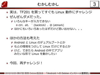 むかしむかし                                  3
   実は、TF201 を買ってすぐも Linux 動作にチャレンジ
   ぜんぜんダメだった。
      いろんなキーが入力できない
         ctrl、alt、 ` (backtick）、@ (atmark)
      ほかにもいろいろあったはずだけど思い出せない。。。


   ほかの方法も考えた
      Android と Linux のデュアルブートとか
      もとの環境をつぶして Linux だけにするとか
      けど、できたら Android の中でアプリ
      みたいな形で Linux を動かしたい


   今回、再チャレンジ！

2012/12/23 第67回 関西 Debian勉強会   「Android への Debian インストール奮闘記」
 