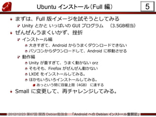 Ubuntu インストール（Full 編）                             5
   まずは、Full 版イメージを試そうとしてみる
      Unity とかと いっぱいの GUI プログラム               （3.5GB相当）
   ぜんぜんうまくいかず、挫折
      インストール編
         大きすぎて、Android からうまくダウンロードできない
         パソコンからダウンロードして、Android に移動させる
      動作編
         Unity が重すぎて、うまく動かない orz
         そもそも、Firefox がぜんぜん動かない
         LXDE をインストールしてみる。
         ほかもいろいろインストールしてみる。
             あっという間に容量上限（4GB） に達する
   Small に変更して、再チャレンジしてみる。



2012/12/23 第67回 関西 Debian勉強会   「Android への Debian インストール奮闘記」
 
