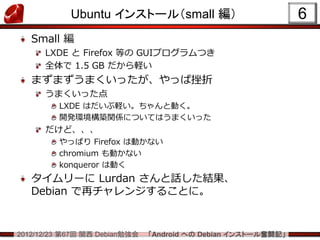 Ubuntu インストール（small 編）                             6
   Small 編
      LXDE と Firefox 等の GUIプログラムつき
      全体で 1.5 GB だから軽い
   まずまずうまくいったが、やっぱ挫折
      うまくいった点
         LXDE はだいぶ軽い。ちゃんと動く。
         開発環境構築関係についてはうまくいった
      だけど、、、
         やっぱり Firefox は動かない
         chromium も動かない
         konqueror は動く
   タイムリーに Lurdan さんと話した結果、
   Debian で再チャレンジすることに。


2012/12/23 第67回 関西 Debian勉強会   「Android への Debian インストール奮闘記」
 
