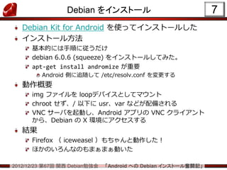 Debian をインストール                                7
   Debian Kit for Android を使ってインストールした
   インストール方法
      基本的には手順に従うだけ
      debian 6.0.6 (squeeze) をインストールしてみた。
      apt-get install andromize が重要
         Android 側に追随して /etc/resolv.conf を変更する
   動作概要
      img ファイルを loopデバイスとしてマウント
      chroot せず、/ 以下に usr、var などが配備される
      VNC サーバを起動し、Android アプリの VNC クライアント
      から、Debian の X 環境にアクセスする
   結果
      Firefox （ iceweasel ）もちゃんと動作した！
      ほかのいろんなのもまぁまぁ動いた

2012/12/23 第67回 関西 Debian勉強会   「Android への Debian インストール奮闘記」
 