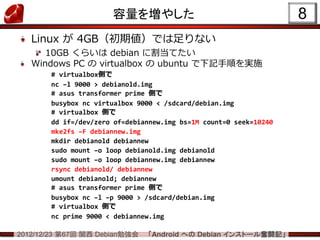 容量を増やした                                      8
   Linux が 4GB（初期値）では足りない
      10GB くらいは debian に割当てたい
   Windows PC の virtualbox の ubuntu で下記手順を実施
       # virtualbox側で
       nc –l 9000 > debianold.img
       # asus transformer prime 側で
       busybox nc virtualbox 9000 < /sdcard/debian.img
       # virtualbox 側で
       dd if=/dev/zero of=debiannew.img bs=1M count=0 seek=10240
       mke2fs –F debiannew.img
       mkdir debianold debiannew
       sudo mount –o loop debianold.img debianold
       sudo mount –o loop debiannew.img debiannew
       rsync debianold/ debiannew
       umount debianold; debiannew
       # asus transformer prime 側で
       busybox nc –l –p 9000 > /sdcard/debian.img
       # virtualbox 側で
       nc prime 9000 < debiannew.img

2012/12/23 第67回 関西 Debian勉強会   「Android への Debian インストール奮闘記」
 