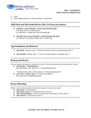 Mob: +91-963283917
Email: info@wavedigitech.com
Copyright © 2013 Wavedigitech. All rights reserved.
F — Fatal
S — Silent (highest priority, on which nothing is ever printed).
=====================================================================================
ADB Push and Pull (Sends/Receive files To/From your phone) -
=====================================================================================
adb push < source file path> <device destination file path>
(e.x) adb push foo.txt /sdcard/foo.txt
(e.x) adb push c:example.apk /sdcard/example.apk
adb pull <device source file path> <local destination file path>
(e.x) adb pull /system/app/example.apk c:example.apk
=====================================================================================
App Installation and Removal
=====================================================================================
adb install <file path to apk> /* Install command to install an Android package file/ */
adb uninstall <package name> /* remove an existing app by its package name. */
=====================================================================================
Backup and Restore
===========================================================================
You can backup and restore the contents of a device. This has limitations on devices that aren’t rooted.
adb backup /* Taking Backup */
(e.x) adb backup –apk –shared –all –f /backup/Mybackup.ab
/* Backup folder, and save the backup to “c:/backup/mybackup.ab” */
adb restore <archive name> /* restored your phone */
(e.x ) adb restore C:backupMybackup.ab
=====================================================================================
Device Rebooting
=====================================================================================
Reboot a device either normally, into the boot loader, or into recovery mode.
adb reboot /* reboots phone */
adb reboot recovery /* reboots phone into recovery */
adb reboot bootloader /* reboots the phone into boot loader the white screen */
adb remount /* remounts the system */
=====================================================================================
 