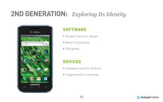 2nd Generation: 	 Exploring Its Identity

                  Software
                  •	Greater focus on design

                  •	More functionality

                  •	Still geeky



                  Devices
                  •	Hardware built for Android

                  •	Fragmentation continues




                                  10
 