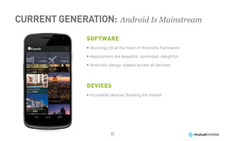 Current Generation: 	Android Is Mainstream
                Software
                •	Stunning UX at the heart of Android’s framework

                •	Applications are beautiful, optimized, delightful

                •	Android’s design adapts across all devices




                Devices
                •	Incredible devices flooding the market




                             11
 