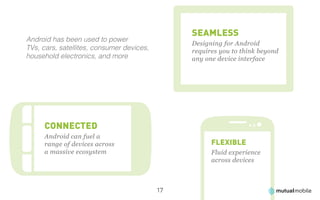 SEAMLESS
Android has been used to power
                                                Designing for Android
TVs, cars, satellites, consumer devices,        requires you to think beyond
household electronics, and more                 any one device interface




     CONNECTED
     Android can fuel a
     range of devices across                          FLEXIBLE
     a massive ecosystem                              Fluid experience
                                                      across devices



                                           17
 