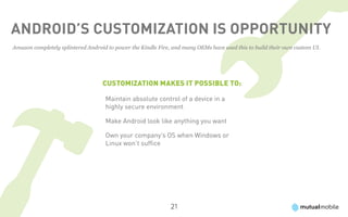 Android’s Customization Is Opportunity
Amazon completely splintered Android to power the Kindle Fire, and many OEMs have used this to build their own custom UI.




                                   Customization makes it possible to:

                                    Maintain absolute control of a device in a
                                    highly secure environment  

                                    Make Android look like anything you want

                                    Own your company’s OS when Windows or
                                    Linux won’t suffice




                                                              21
 