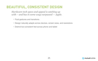 Beautiful, Consistent Design
  Hardware tech specs and appeal is catching up
  with – and has in some ways surpassed — Apple.

   •	 Fluid gestures and transitions
   •	 Design naturally adapts across devices, screen sizes, and resolutions
   •	 Distinct but consistent feel across phone and tablet




                                              25
 