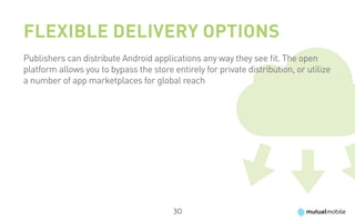 Flexible Delivery Options
Publishers can distribute Android applications any way they see fit. The open
platform allows you to bypass the store entirely for private distribution, or utilize
a number of app marketplaces for global reach




                                         30
 