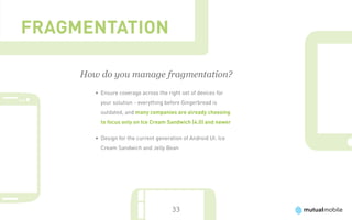 Fragmentation

     How do you manage fragmentation?
        •	 Ensure coverage across the right set of devices for
          your solution - everything before Gingerbread is
          outdated, and many companies are already choosing
          to focus only on Ice Cream Sandwich (4.0) and newer

        •	 Design for the current generation of Android UI: Ice
          Cream Sandwich and Jelly Bean




                                        33
 