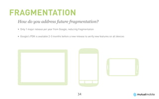 Fragmentation
 How do you address future fragmentation?
 •	 Only 1 major release per year from Google, reducing fragmentation

 •	 Google’s PDK is available 2-3 months before a new release to verify new features on all devices




                                                        34
 