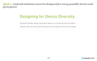 Myth 1: Android solutions must be designed for every possible device and
form factor



             Designing for Device Diversity
             Android’s flexible design framework allows us to build across all modern
             devices with just a few optimized layouts that adjust to their surroundings




                                                 37
 