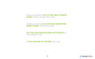 Android increased to 48% of the tablet market
share in 2012, up from 15% in 2011



Android currently has 51.9% of the US smartphone
market share, while iOS has 34.3%



189.7 million Android users on Facebook vs.
178.3 million on iOS



1.3 million new activations every day




                        4
 