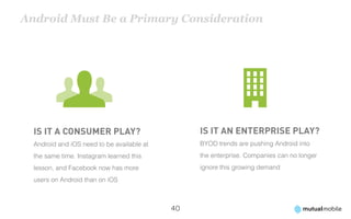 Android Must Be a Primary Consideration




  Is it a consumer play?                         Is it an enterprise play?
  Android and iOS need to be available at        BYOD trends are pushing Android into
  the same time. Instagram learned this          the enterprise. Companies can no longer
  lesson, and Facebook now has more              ignore this growing demand
  users on Android than on iOS



                                            40
 