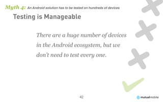 Myth 4: An Android solution has to be tested on hundreds of devices
    Testing is Manageable

                  There are a huge number of devices
                  in the Android ecosystem, but we
                  don’t need to test every one.




                                           42
 