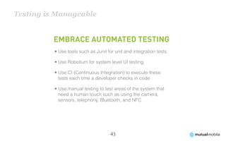 Testing is Manageable


          Embrace automated testing
          •	Use tools such as Junit for unit and integration tests

          •	Use Robotium for system level UI testing

          •	Use CI (Continuous Integration) to execute these
            tests each time a developer checks in code

          •	Use manual testing to test areas of the system that
            need a human touch such as using the camera,
            sensors, telephony, Bluetooth, and NFC




                                     43
 