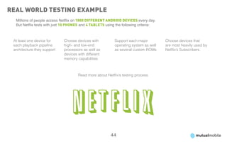 Real World Testing Example
  Millions of people access Netflix on 1000 different Android devices every day.
  But Netflix tests with just 10 phones and 4 tablets using the following criteria:



 At least one device for     Choose devices with           Support each major         Choose devices that
 each playback pipeline      high- and low-end             operating system as well   are most heavily used by
 architecture they support   processors as well as         as several custom ROMs     Netflix’s Subscribers.
                             devices with different
                             memory capabilities



                                      Read more about Netflix’s testing process.




                                                         44
 