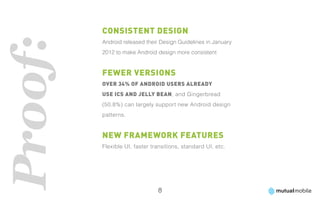 Consistent Design
Proof:   Android released their Design Guidelines in January
         2012 to make Android design more consistent


         Fewer Versions
         Over 34% of Android users already
         use ICS and Jelly Bean, and Gingerbread
         (50.8%) can largely support new Android design
         patterns.


         New Framework Features
         Flexible UI, faster transitions, standard UI, etc.




                               8
 