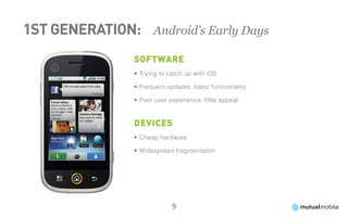 1st Generation: 	 Android’s Early Days
                 Software
                 •	Trying to catch up with iOS

                 •	Frequent updates, basic functionality

                 •	Poor user experience, little appeal



                 Devices
                 •	Cheap hardware

                 •	Widespread fragmentation




                              9
 