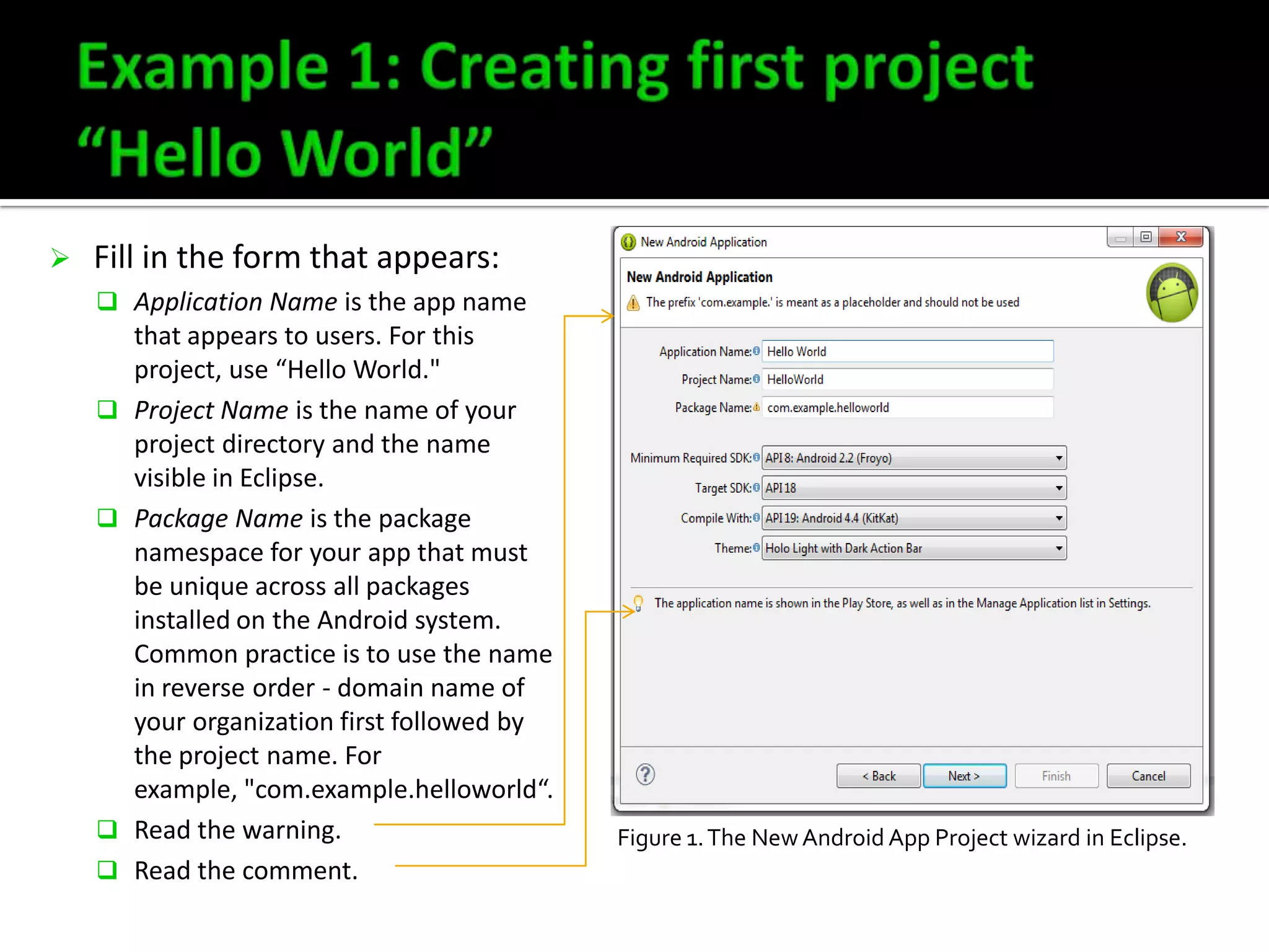 

Fill in the form that appears:
 Application Name is the app name








that appears to users. For this
project, use “Hello World."
Project Name is the name of your
project directory and the name
visible in Eclipse.
Package Name is the package
namespace for your app that must
be unique across all packages
installed on the Android system.
Common practice is to use the name
in reverse order - domain name of
your organization first followed by
the project name. For
example, "com.example.helloworld“.
Read the warning.
Read the comment.

Figure 1. The New Android App Project wizard in Eclipse.

 