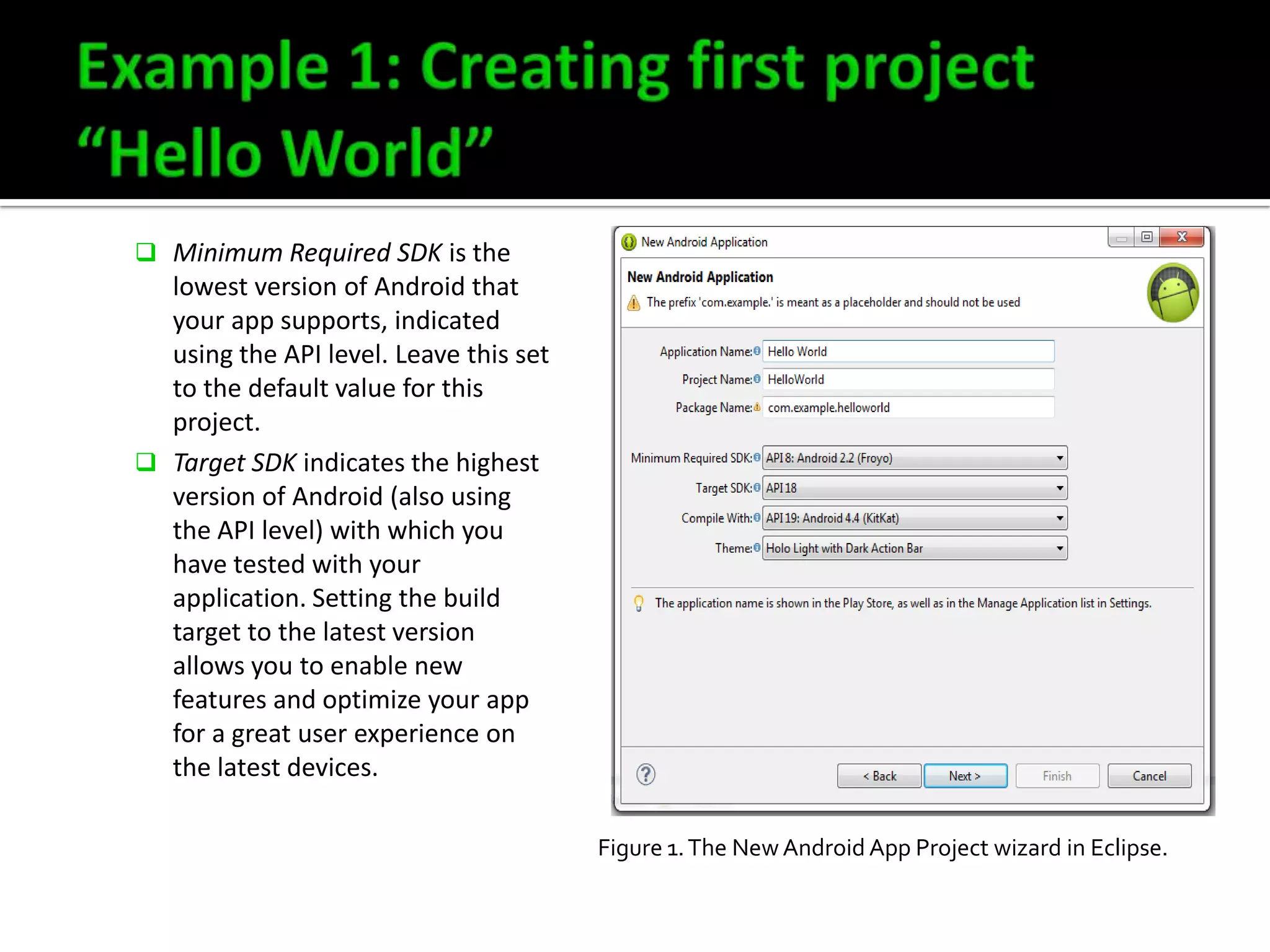  Minimum Required SDK is the

lowest version of Android that
your app supports, indicated
using the API level. Leave this set
to the default value for this
project.
 Target SDK indicates the highest
version of Android (also using
the API level) with which you
have tested with your
application. Setting the build
target to the latest version
allows you to enable new
features and optimize your app
for a great user experience on
the latest devices.
Figure 1. The New Android App Project wizard in Eclipse.

 