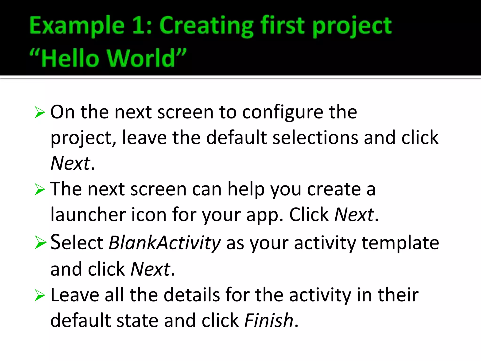  On the next screen to configure the

project, leave the default selections and click
Next.
 The next screen can help you create a
launcher icon for your app. Click Next.
 Select BlankActivity as your activity template
and click Next.
 Leave all the details for the activity in their
default state and click Finish.

 