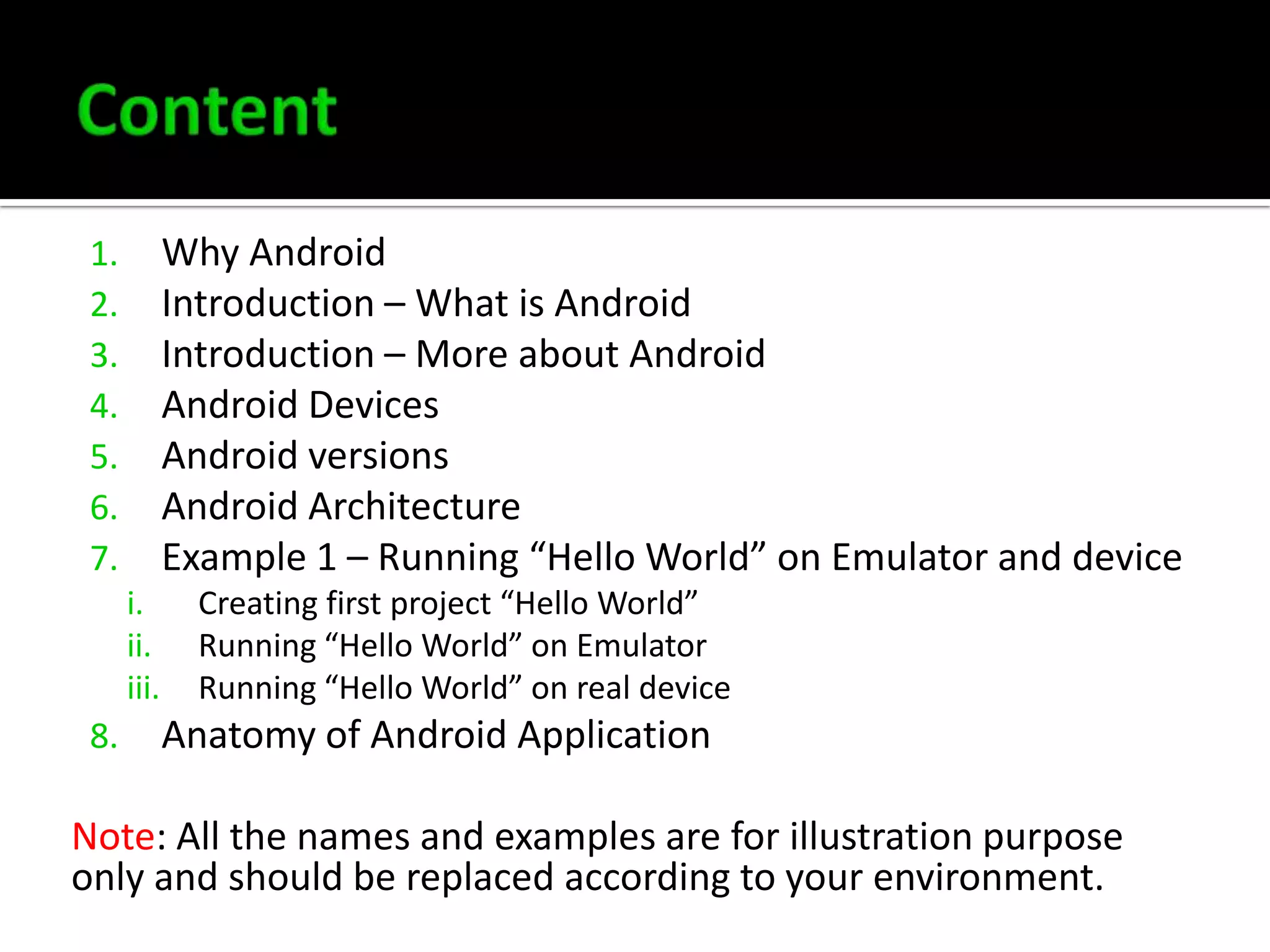 Why Android
Introduction – What is Android
Introduction – More about Android
Android Devices
Android versions
Android Architecture
Example 1 – Running “Hello World” on Emulator and device

1.
2.
3.
4.
5.
6.
7.
i.
ii.
iii.

8.

Creating first project “Hello World”
Running “Hello World” on Emulator
Running “Hello World” on real device

Anatomy of Android Application

Note: All the names and examples are for illustration purpose
only and should be replaced according to your environment.

 