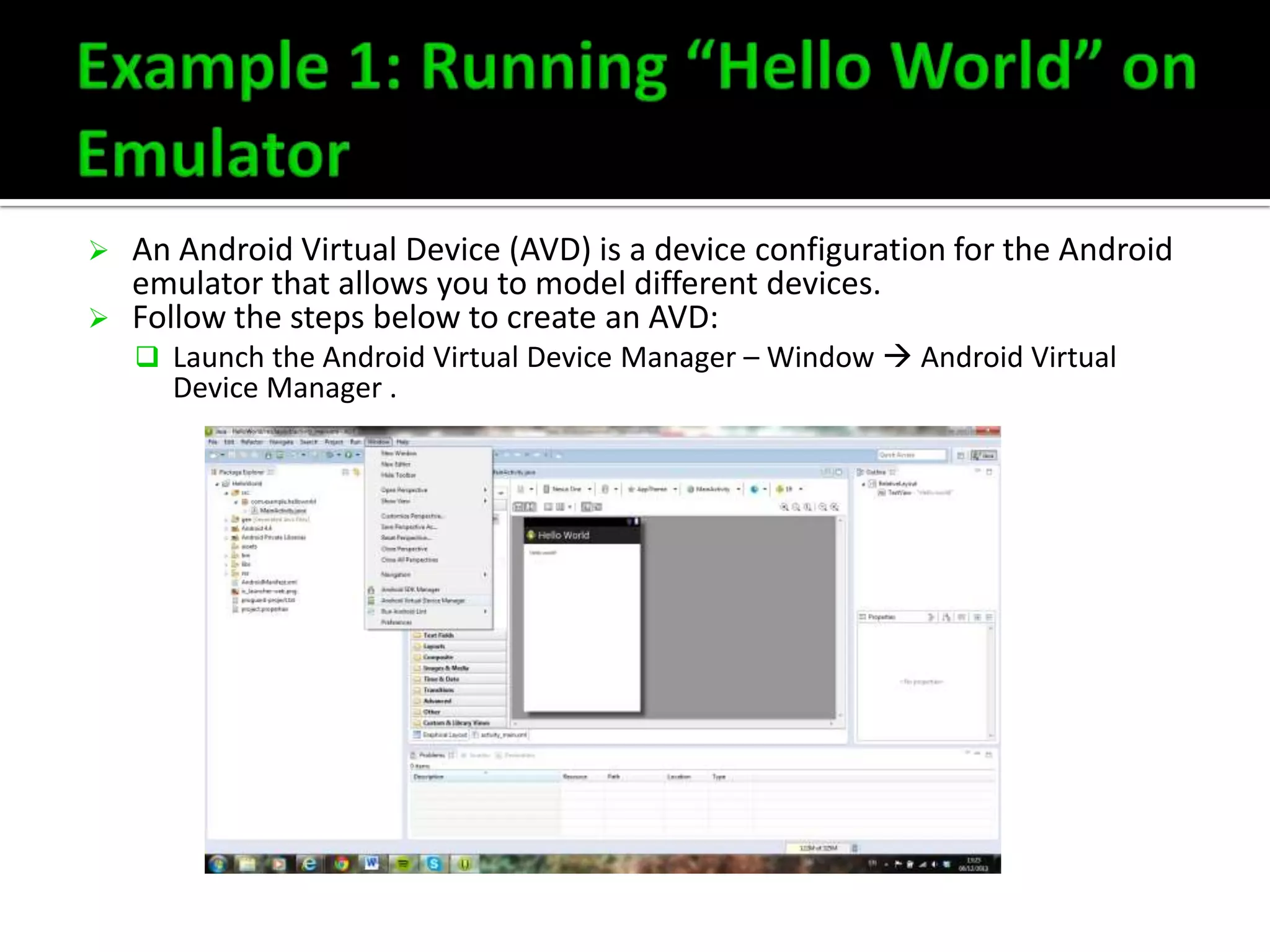 



An Android Virtual Device (AVD) is a device configuration for the Android
emulator that allows you to model different devices.
Follow the steps below to create an AVD:
 Launch the Android Virtual Device Manager – Window  Android Virtual

Device Manager .

 