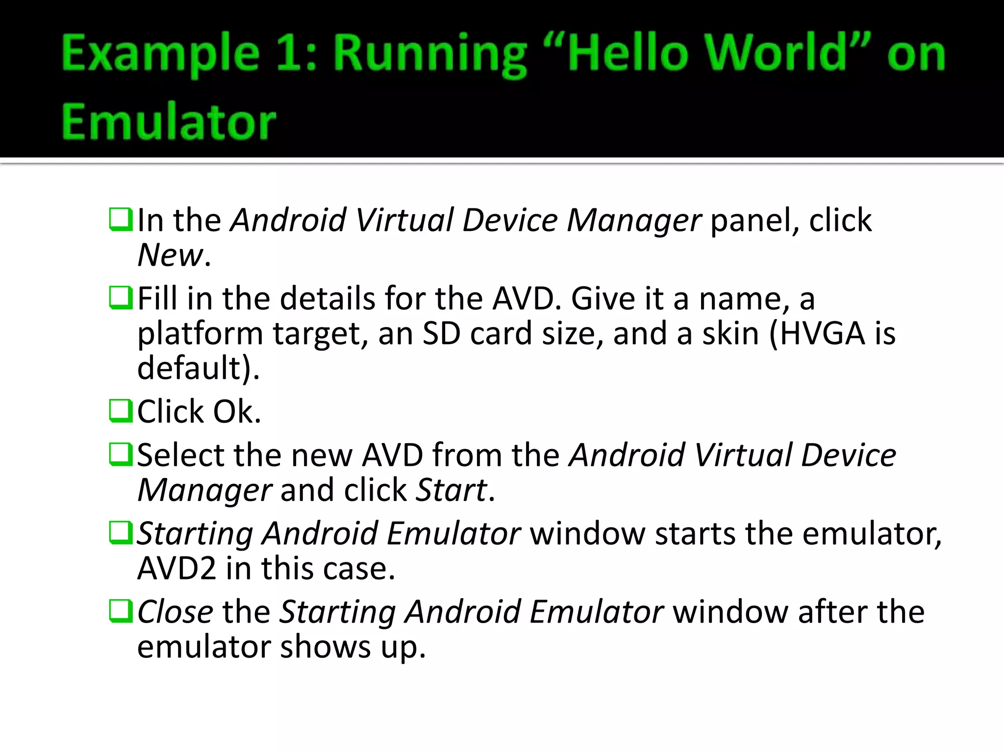  In the Android Virtual Device Manager panel, click

New.
 Fill in the details for the AVD. Give it a name, a
platform target, an SD card size, and a skin (HVGA is
default).
 Click Ok.
 Select the new AVD from the Android Virtual Device
Manager and click Start.
 Starting Android Emulator window starts the emulator,
AVD2 in this case.
 Close the Starting Android Emulator window after the
emulator shows up.

 
