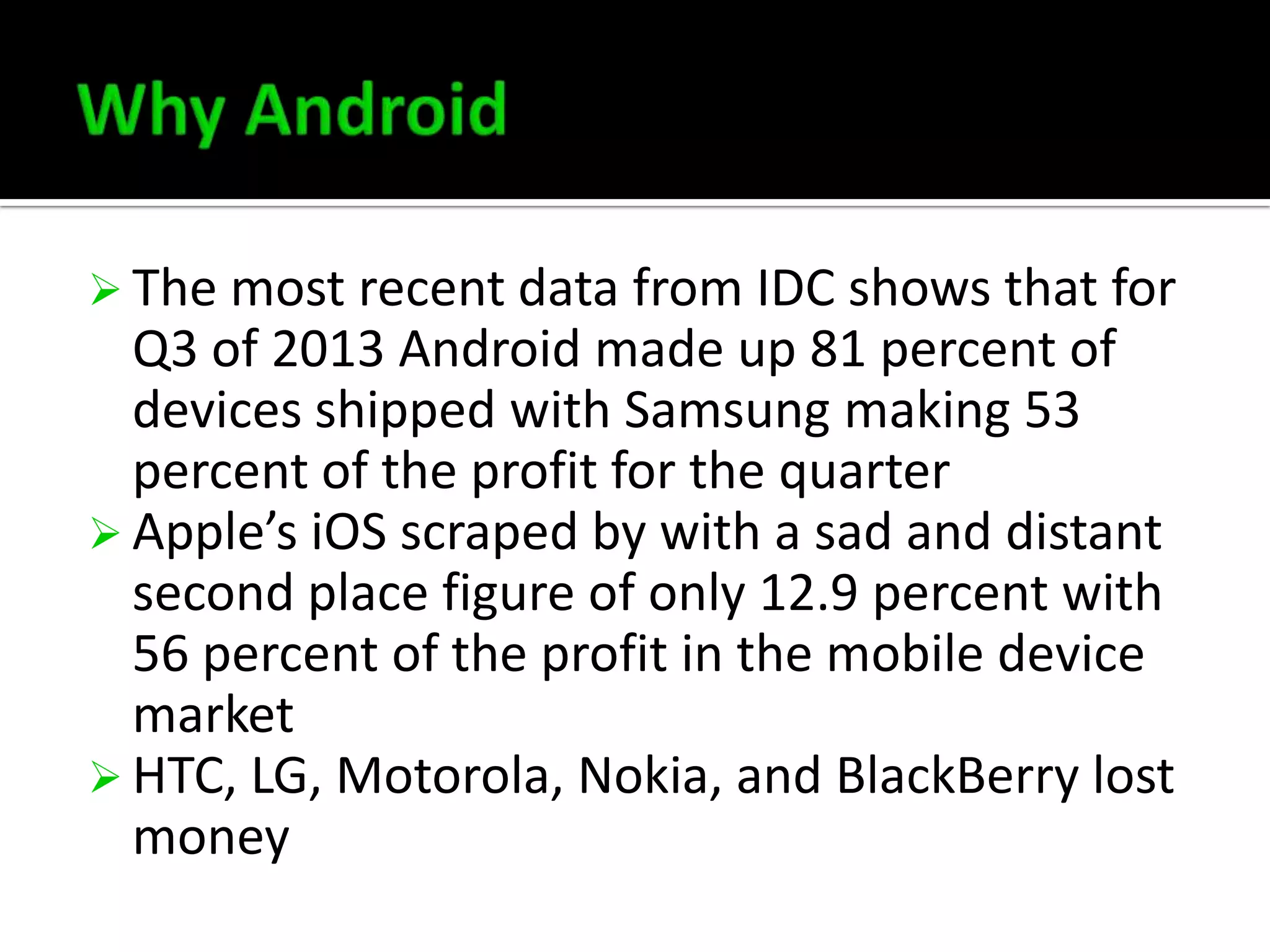  The most recent data from IDC shows that for

Q3 of 2013 Android made up 81 percent of
devices shipped with Samsung making 53
percent of the profit for the quarter
 Apple’s iOS scraped by with a sad and distant
second place figure of only 12.9 percent with
56 percent of the profit in the mobile device
market
 HTC, LG, Motorola, Nokia, and BlackBerry lost
money

 