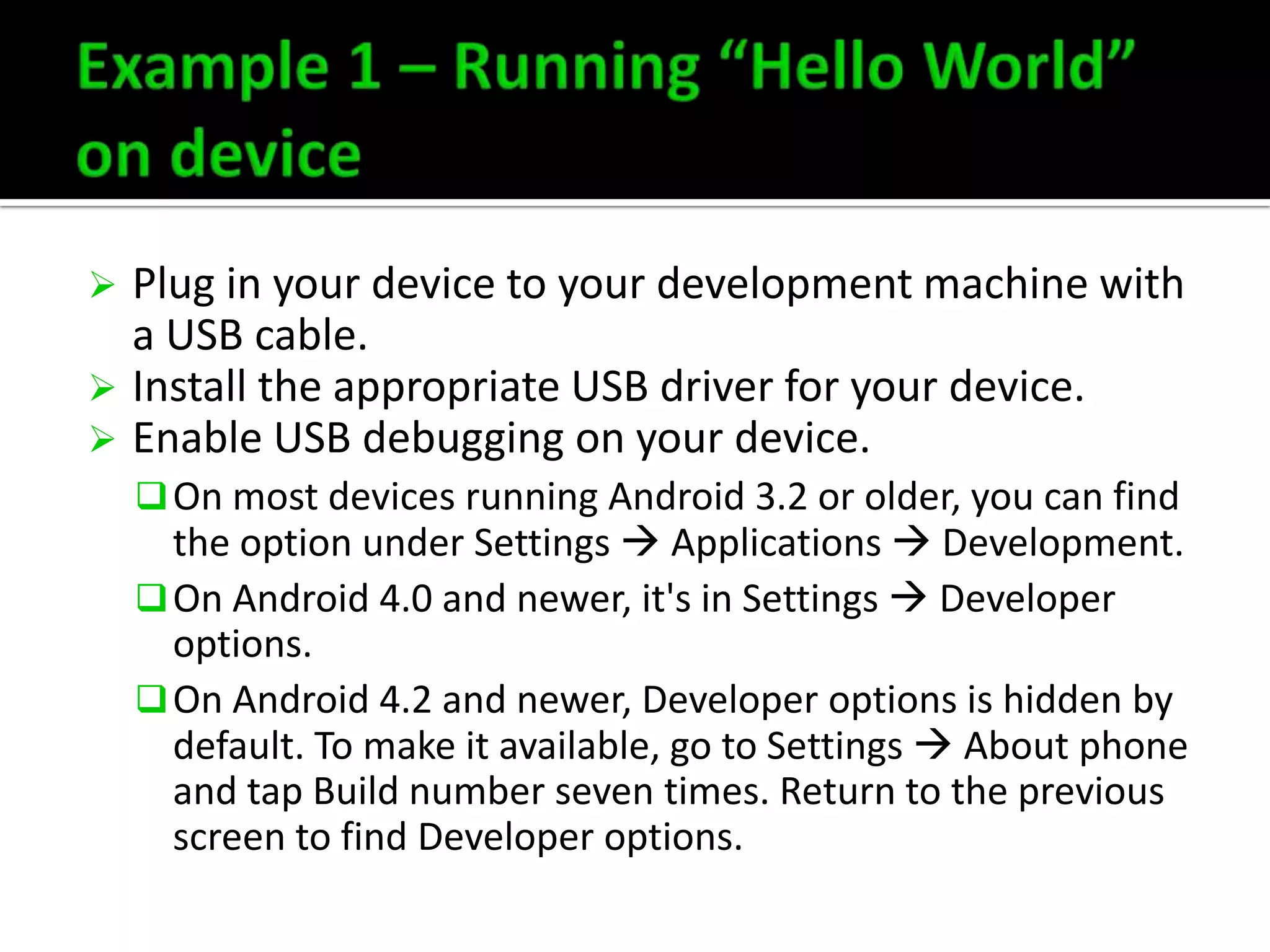 Plug in your device to your development machine with
a USB cable.
 Install the appropriate USB driver for your device.
 Enable USB debugging on your device.


 On most devices running Android 3.2 or older, you can find

the option under Settings  Applications  Development.
 On Android 4.0 and newer, it's in Settings  Developer
options.
 On Android 4.2 and newer, Developer options is hidden by
default. To make it available, go to Settings  About phone
and tap Build number seven times. Return to the previous
screen to find Developer options.

 
