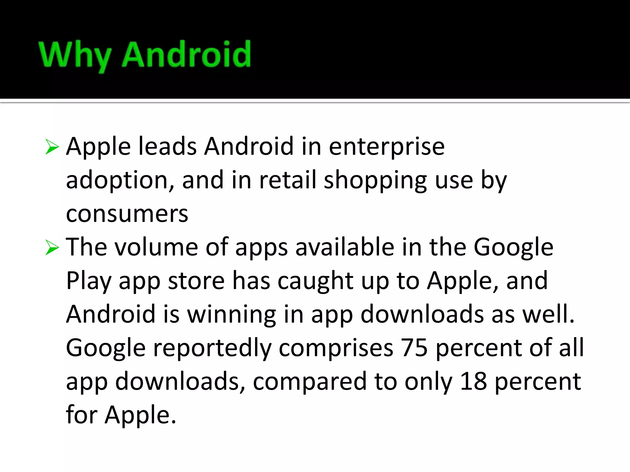  Apple leads Android in enterprise

adoption, and in retail shopping use by
consumers
 The volume of apps available in the Google
Play app store has caught up to Apple, and
Android is winning in app downloads as well.
Google reportedly comprises 75 percent of all
app downloads, compared to only 18 percent
for Apple.

 