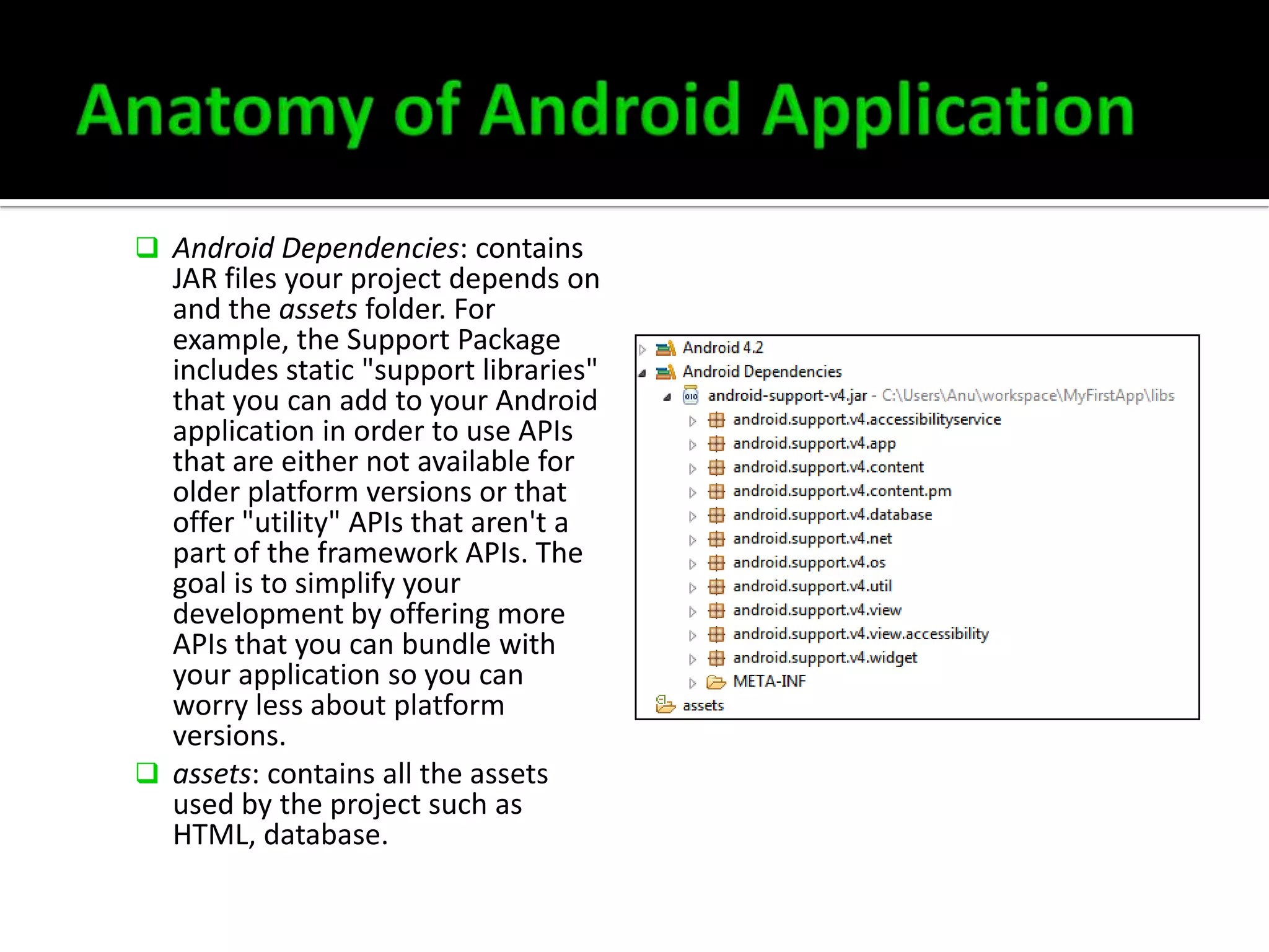  Android Dependencies: contains

JAR files your project depends on
and the assets folder. For
example, the Support Package
includes static "support libraries"
that you can add to your Android
application in order to use APIs
that are either not available for
older platform versions or that
offer "utility" APIs that aren't a
part of the framework APIs. The
goal is to simplify your
development by offering more
APIs that you can bundle with
your application so you can
worry less about platform
versions.
 assets: contains all the assets
used by the project such as
HTML, database.

 