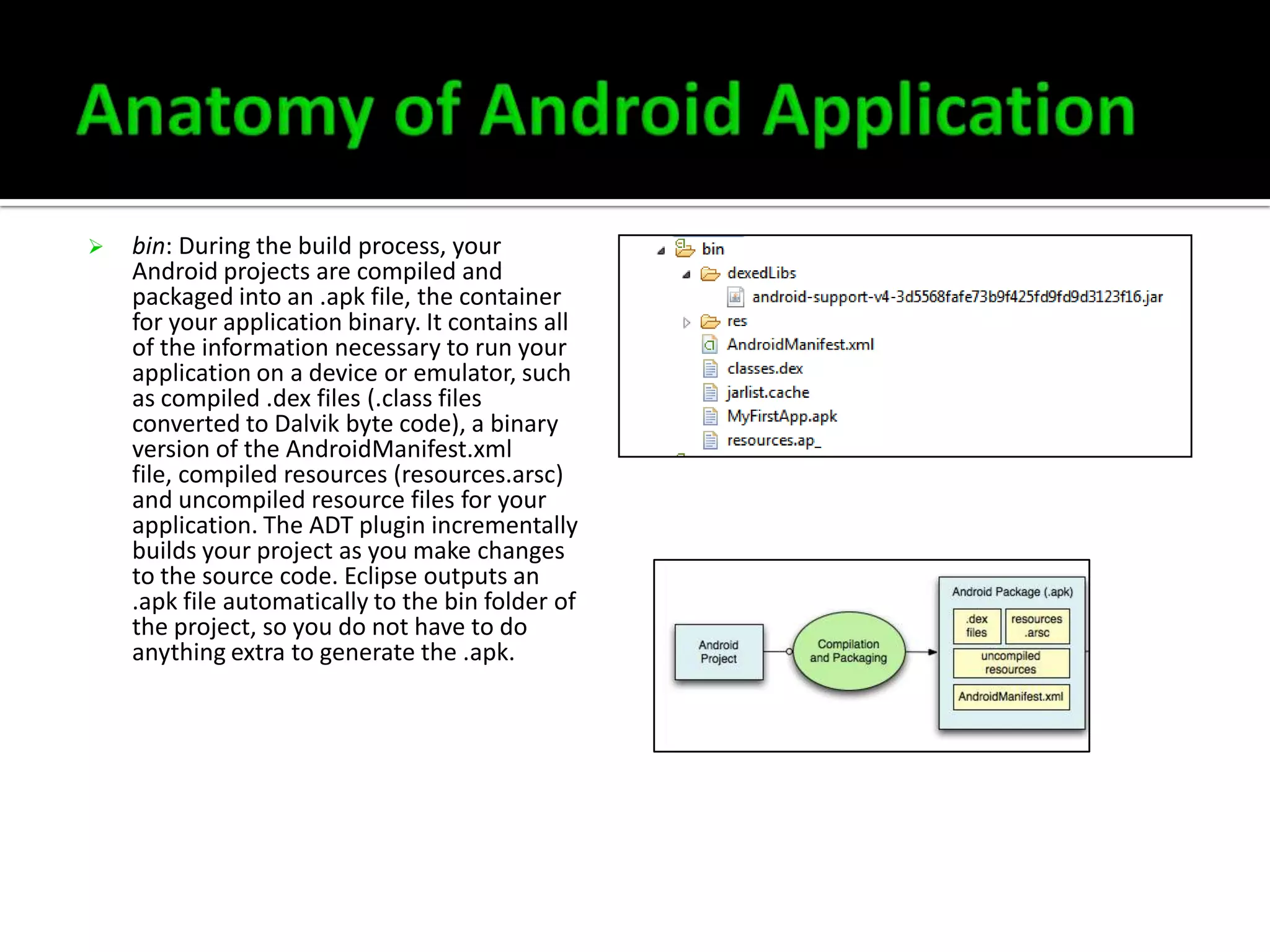 

bin: During the build process, your
Android projects are compiled and
packaged into an .apk file, the container
for your application binary. It contains all
of the information necessary to run your
application on a device or emulator, such
as compiled .dex files (.class files
converted to Dalvik byte code), a binary
version of the AndroidManifest.xml
file, compiled resources (resources.arsc)
and uncompiled resource files for your
application. The ADT plugin incrementally
builds your project as you make changes
to the source code. Eclipse outputs an
.apk file automatically to the bin folder of
the project, so you do not have to do
anything extra to generate the .apk.

 