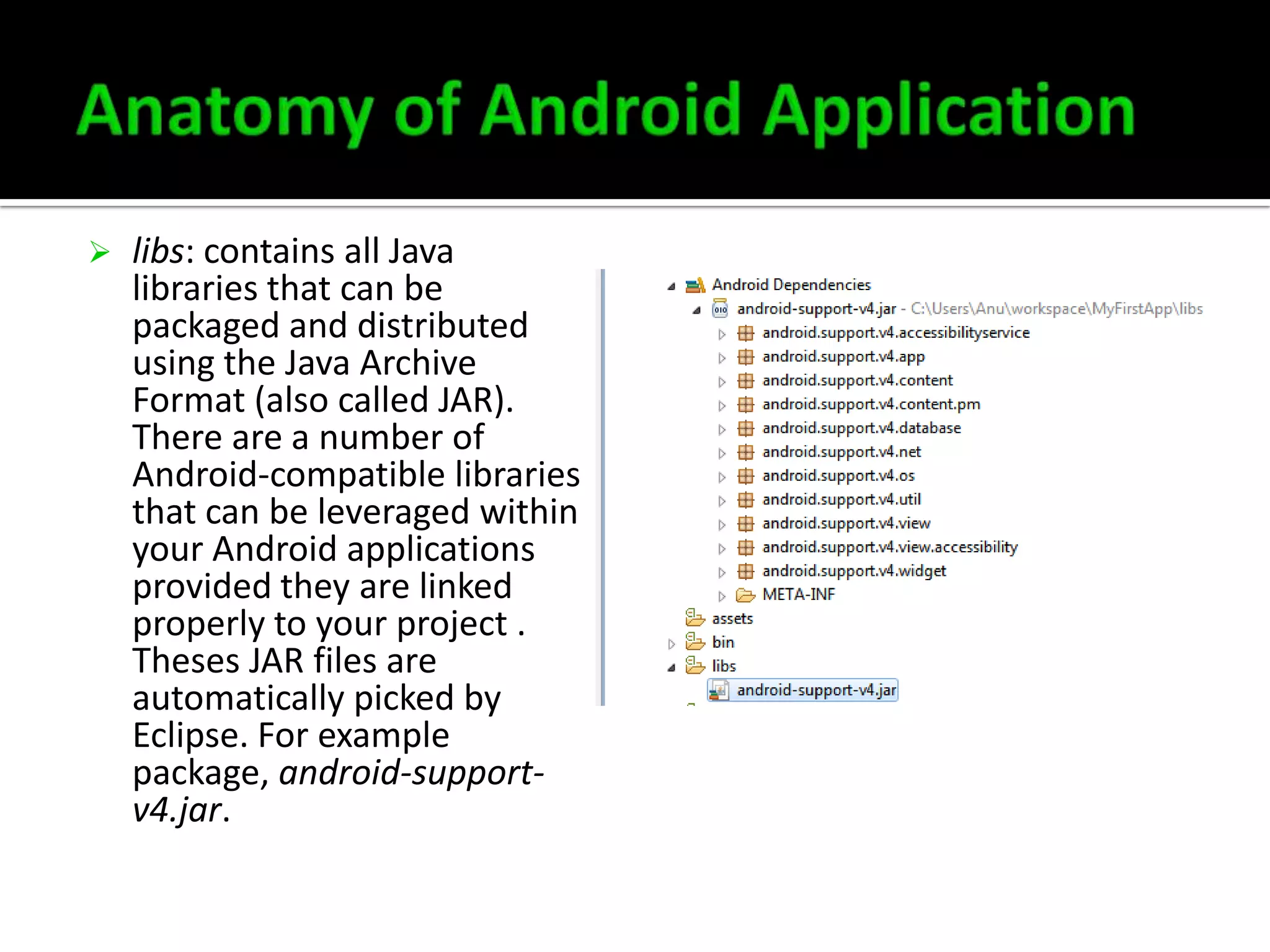 

libs: contains all Java
libraries that can be
packaged and distributed
using the Java Archive
Format (also called JAR).
There are a number of
Android-compatible libraries
that can be leveraged within
your Android applications
provided they are linked
properly to your project .
Theses JAR files are
automatically picked by
Eclipse. For example
package, android-supportv4.jar.

 