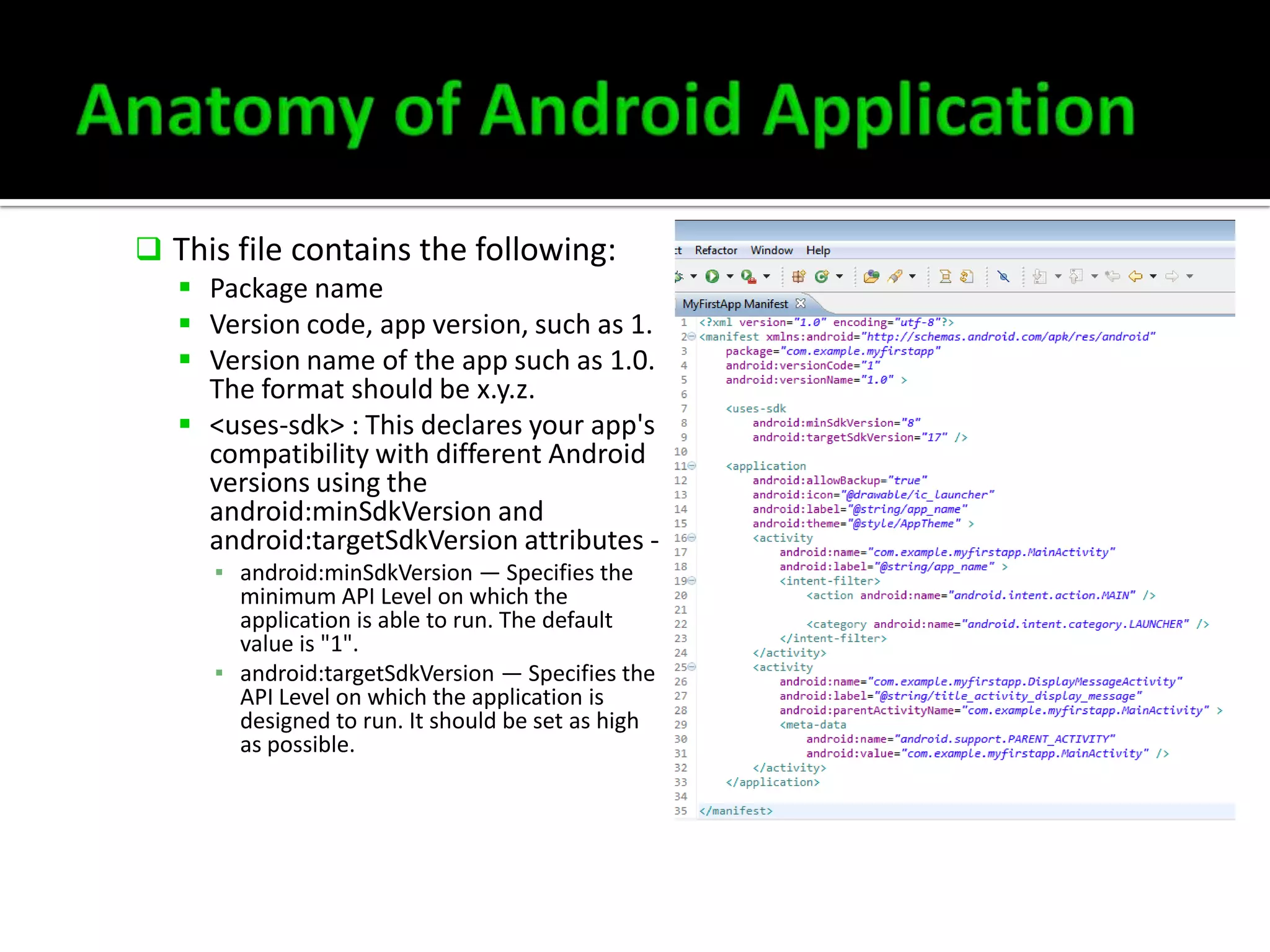  This file contains the following:
 Package name
 Version code, app version, such as 1.
 Version name of the app such as 1.0.
The format should be x.y.z.
 <uses-sdk> : This declares your app's
compatibility with different Android
versions using the
android:minSdkVersion and
android:targetSdkVersion attributes ▪ android:minSdkVersion — Specifies the
minimum API Level on which the
application is able to run. The default
value is "1".
▪ android:targetSdkVersion — Specifies the
API Level on which the application is
designed to run. It should be set as high
as possible.

 