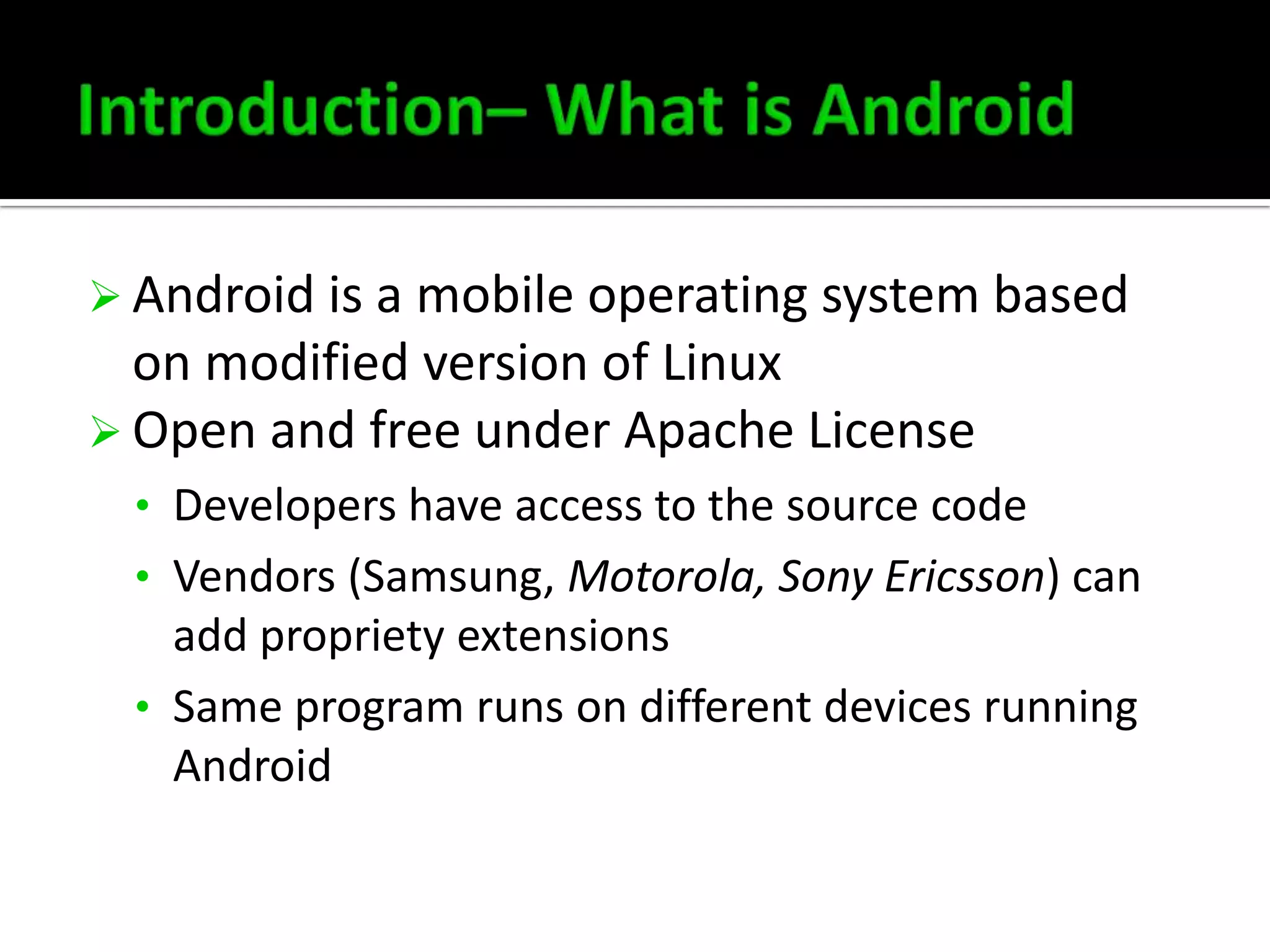  Android is a mobile operating system based

on modified version of Linux
 Open and free under Apache License
• Developers have access to the source code
• Vendors (Samsung, Motorola, Sony Ericsson) can

add propriety extensions
• Same program runs on different devices running
Android

 
