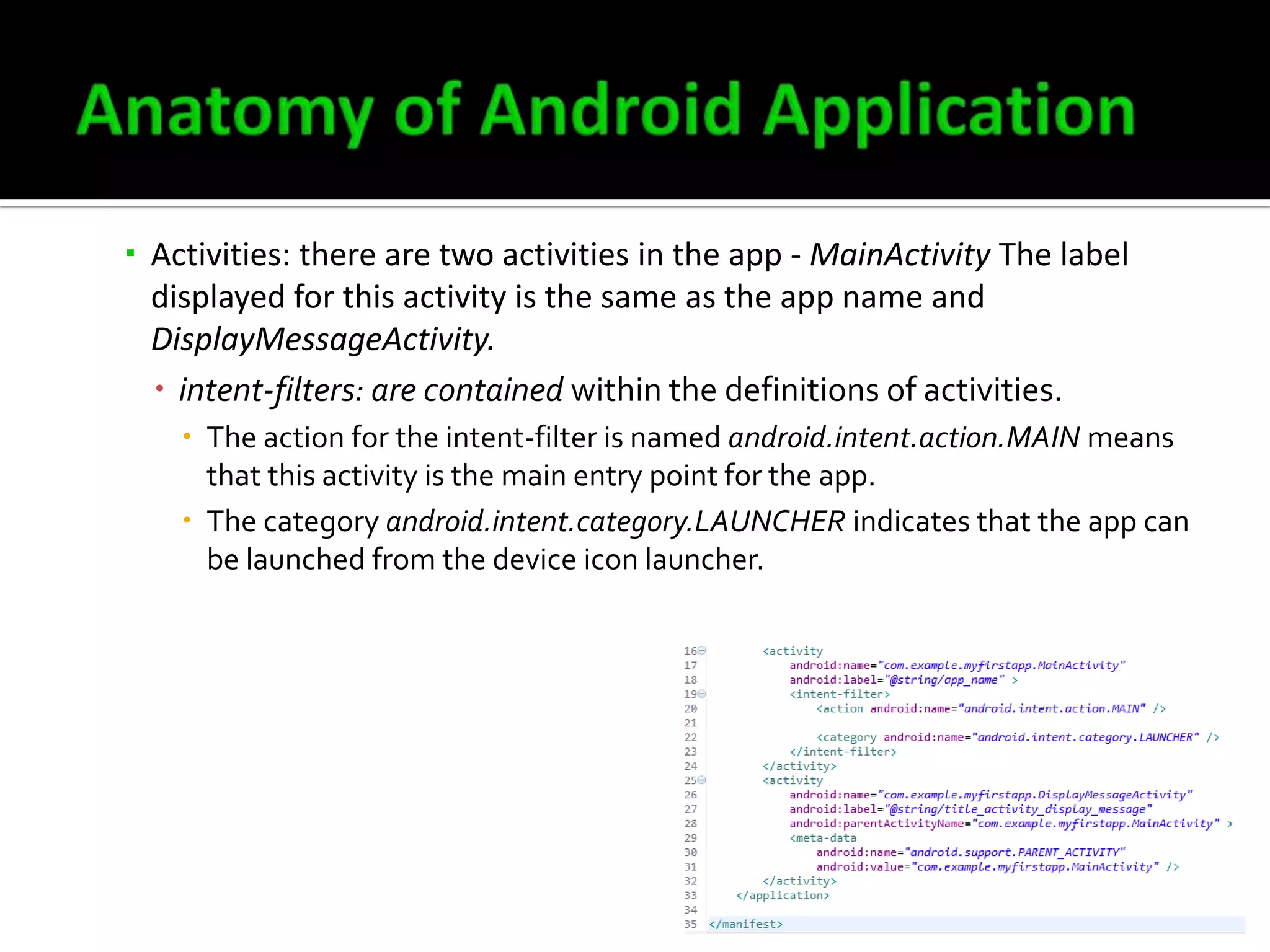  Activities: there are two activities in the app - MainActivity The label
displayed for this activity is the same as the app name and
DisplayMessageActivity.
 intent-filters: are contained within the definitions of activities.
 The action for the intent-filter is named android.intent.action.MAIN means
that this activity is the main entry point for the app.
 The category android.intent.category.LAUNCHER indicates that the app can
be launched from the device icon launcher.

 