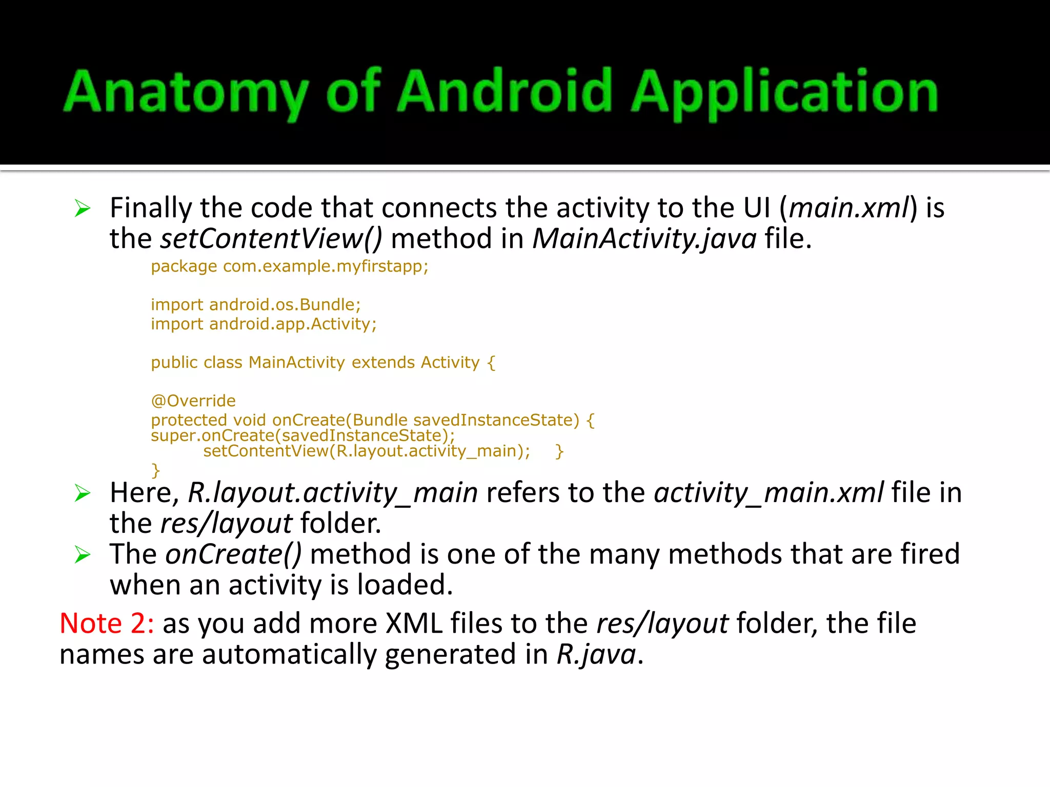 

Finally the code that connects the activity to the UI (main.xml) is
the setContentView() method in MainActivity.java file.
package com.example.myfirstapp;
import android.os.Bundle;
import android.app.Activity;
public class MainActivity extends Activity {
@Override
protected void onCreate(Bundle savedInstanceState) {
super.onCreate(savedInstanceState);
setContentView(R.layout.activity_main); }
}

Here, R.layout.activity_main refers to the activity_main.xml file in
the res/layout folder.
 The onCreate() method is one of the many methods that are fired
when an activity is loaded.
Note 2: as you add more XML files to the res/layout folder, the file
names are automatically generated in R.java.


 
