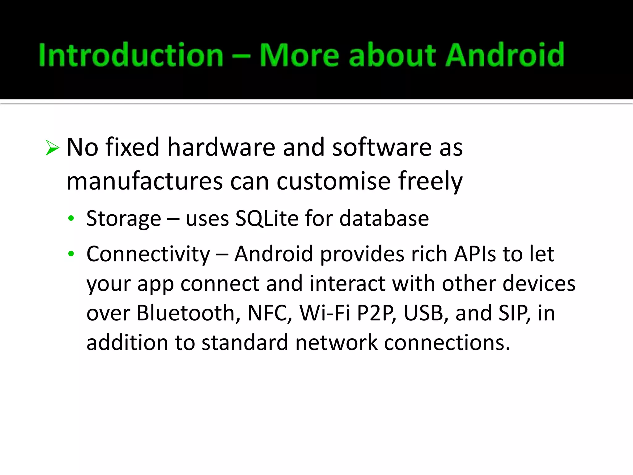  No fixed hardware and software as

manufactures can customise freely
• Storage – uses SQLite for database
• Connectivity – Android provides rich APIs to let

your app connect and interact with other devices
over Bluetooth, NFC, Wi-Fi P2P, USB, and SIP, in
addition to standard network connections.

 