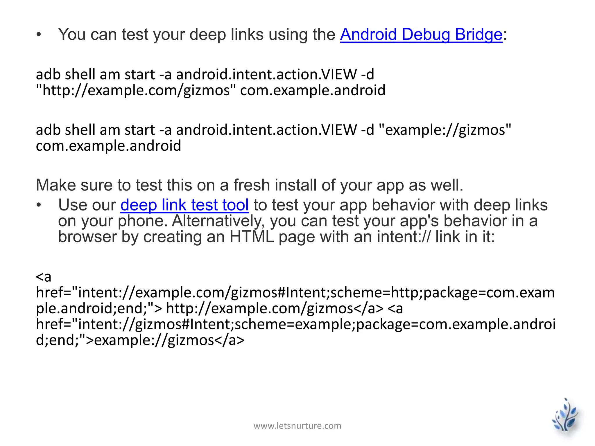 • You can test your deep links using the Android Debug Bridge: 
adb shell am start -a android.intent.action.VIEW-d 
"http://example.com/gizmos" com.example.android 
adb shell am start -a android.intent.action.VIEW -d "example://gizmos" 
com.example.android 
Make sure to test this on a fresh install of your app as well. 
• Use our deep link test tool to test your app behavior with deep links 
on your phone. Alternatively, you can test your app's behavior in a 
browser by creating an HTML page with an intent:// link in it: 
<a 
href="intent://example.com/gizmos#Intent;scheme=http;package=com.exam 
ple.android;end;"> http://example.com/gizmos</a> <a 
href="intent://gizmos#Intent;scheme=example;package=com.example.androi 
d;end;">example://gizmos</a> 
www.letsnurture.com 
 