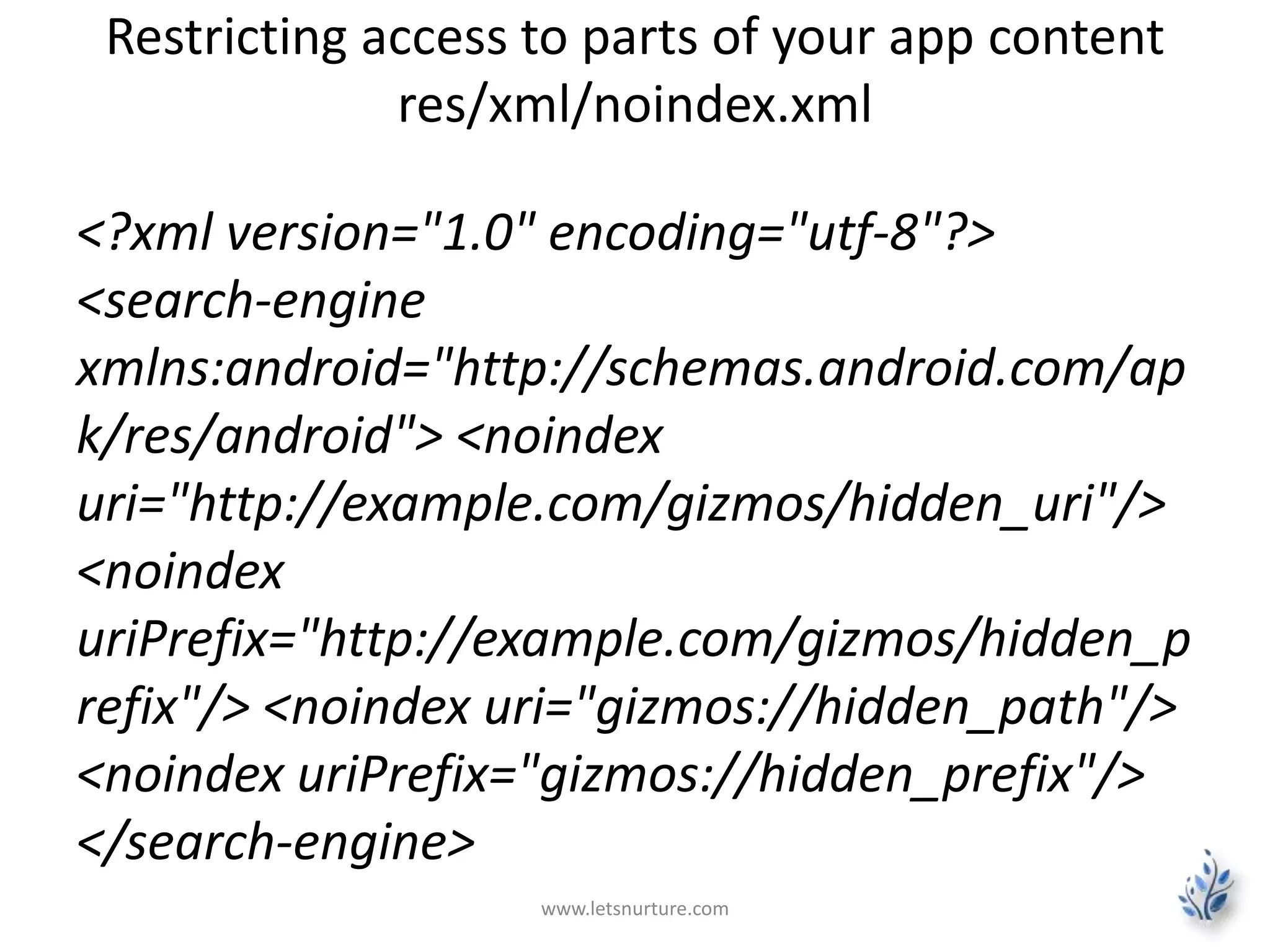 Restricting access to parts of your app content 
res/xml/noindex.xml 
<?xml version="1.0" encoding="utf-8"?> 
<search-engine 
xmlns:android="http://schemas.android.com/ap 
k/res/android"> <noindex 
uri="http://example.com/gizmos/hidden_uri"/> 
<noindex 
uriPrefix="http://example.com/gizmos/hidden_p 
refix"/> <noindex uri="gizmos://hidden_path"/> 
<noindex uriPrefix="gizmos://hidden_prefix"/> 
</search-engine> 
www.letsnurture.com 
 