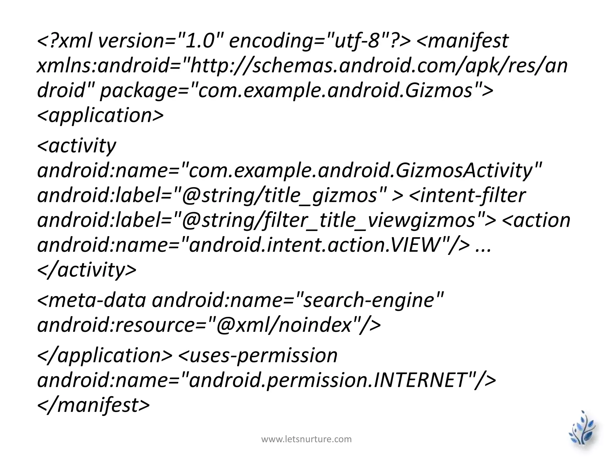 <?xml version="1.0" encoding="utf-8"?> <manifest 
xmlns:android="http://schemas.android.com/apk/res/an 
droid" package="com.example.android.Gizmos"> 
<application> 
<activity 
android:name="com.example.android.GizmosActivity" 
android:label="@string/title_gizmos" > <intent-filter 
android:label="@string/filter_title_viewgizmos"> <action 
android:name="android.intent.action.VIEW"/> ... 
</activity> 
<meta-data android:name="search-engine" 
android:resource="@xml/noindex"/> 
</application> <uses-permission 
android:name="android.permission.INTERNET"/> 
</manifest> 
www.letsnurture.com 
 