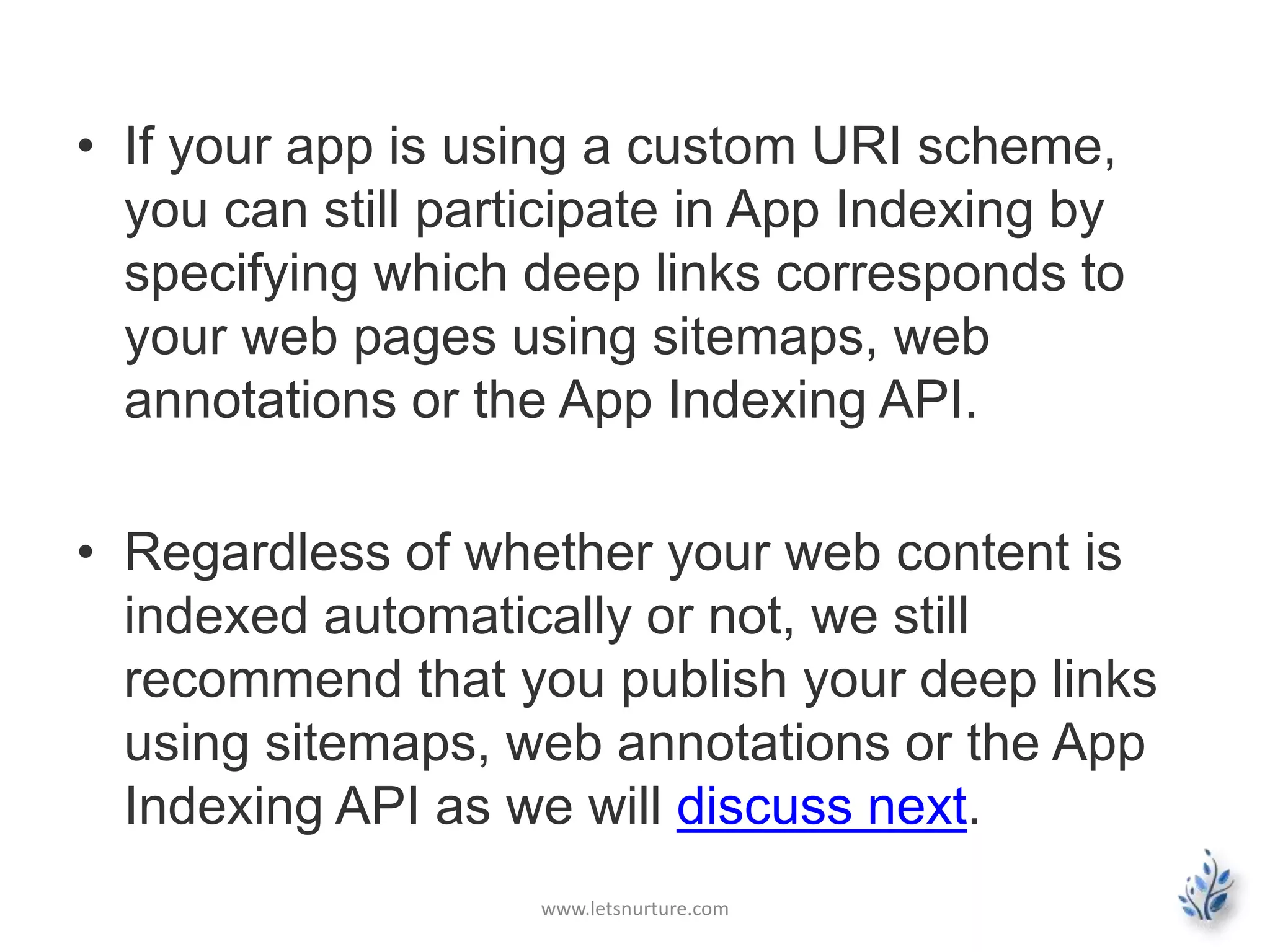 • If your app is using a custom URI scheme, 
you can still participate in App Indexing by 
specifying which deep links corresponds to 
your web pages using sitemaps, web 
annotations or the App Indexing API. 
• Regardless of whether your web content is 
indexed automatically or not, we still 
recommend that you publish your deep links 
using sitemaps, web annotations or the App 
Indexing API as we will discuss next. 
www.letsnurture.com 
 