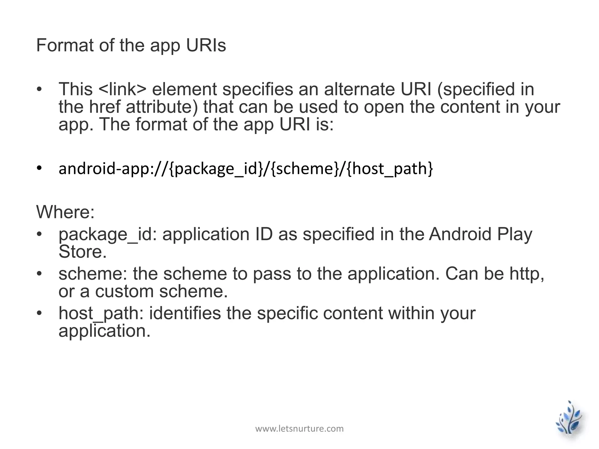 Format of the app URIs 
• This <link> element specifies an alternate URI (specified in 
the href attribute) that can be used to open the content in your 
app. The format of the app URI is: 
• android-app://{package_id}/{scheme}/{host_path} 
Where: 
• package_id: application ID as specified in the Android Play 
Store. 
• scheme: the scheme to pass to the application. Can be http, 
or a custom scheme. 
• host_path: identifies the specific content within your 
application. 
www.letsnurture.com 
 