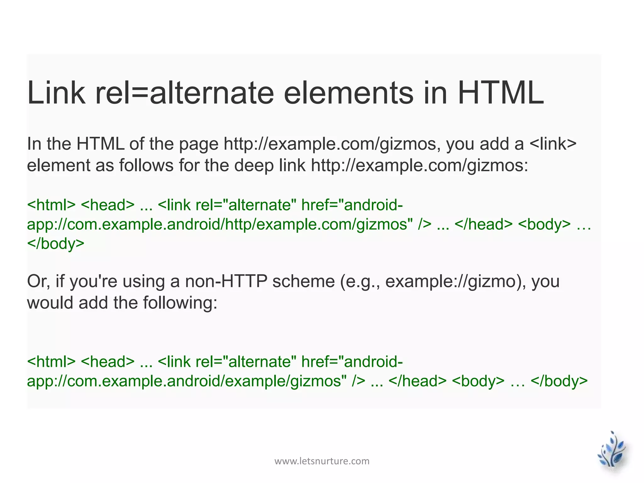 Link rel=alternate elements in HTML 
In the HTML of the page http://example.com/gizmos, you add a <link> 
element as follows for the deep link http://example.com/gizmos: 
<html> <head> ... <link rel="alternate" href="android-app:// 
com.example.android/http/example.com/gizmos" /> ... </head> <body> … 
</body> 
Or, if you're using a non-HTTP scheme (e.g., example://gizmo), you 
would add the following: 
<html> <head> ... <link rel="alternate" href="android-app:// 
com.example.android/example/gizmos" /> ... </head> <body> … </body> 
www.letsnurture.com 
 