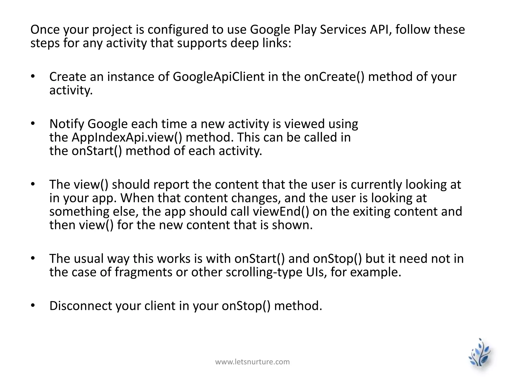 Once your project is configured to use Google Play Services API, follow these 
steps for any activity that supports deep links: 
• Create an instance of GoogleApiClient in the onCreate() method of your 
activity. 
• Notify Google each time a new activity is viewed using 
the AppIndexApi.view() method. This can be called in 
the onStart() method of each activity. 
• The view() should report the content that the user is currently looking at 
in your app. When that content changes, and the user is looking at 
something else, the app should call viewEnd() on the exiting content and 
then view() for the new content that is shown. 
• The usual way this works is with onStart() and onStop() but it need not in 
the case of fragments or other scrolling-type UIs, for example. 
• Disconnect your client in your onStop() method. 
www.letsnurture.com 
 
